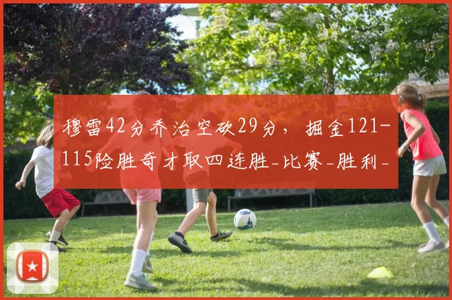 穆雷42分乔治空砍29分，掘金121-115险胜奇才取四连胜_比赛_胜利_关键