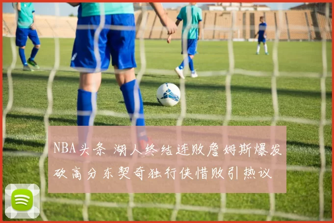 NBA头条 湖人终结连败詹姆斯爆发砍高分东契奇独行侠惜败引热议