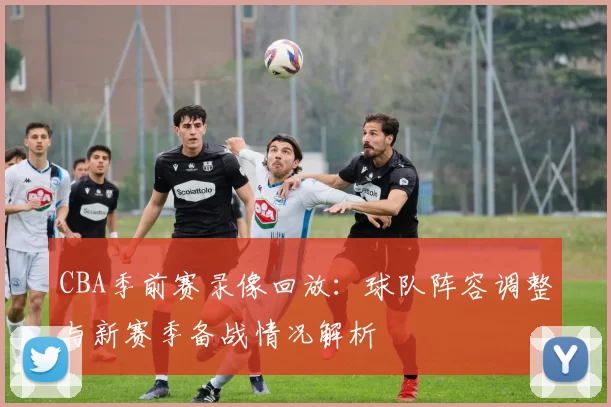 CBA季前赛录像回放：球队阵容调整与新赛季备战情况解析