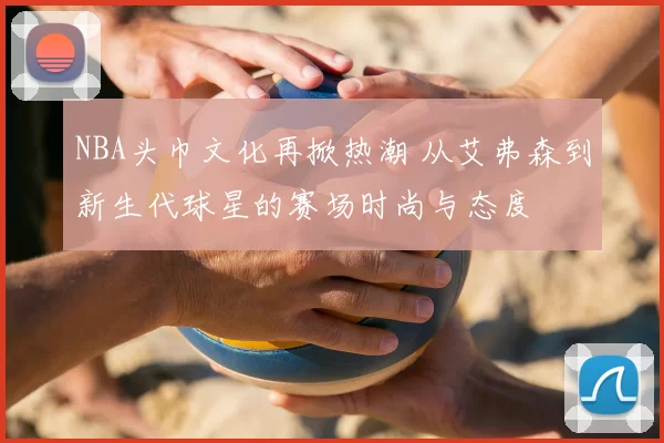 NBA头巾文化再掀热潮 从艾弗森到新生代球星的赛场时尚与态度