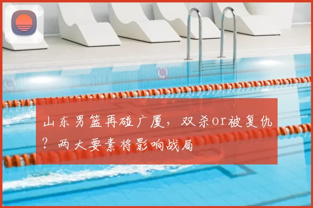 山东男篮再碰广厦,双杀or被复仇?两大要素将影响战局