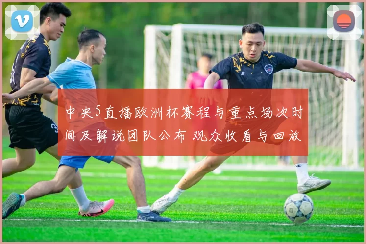 中央5直播欧洲杯赛程与重点场次时间及解说团队公布 观众收看与回放渠道