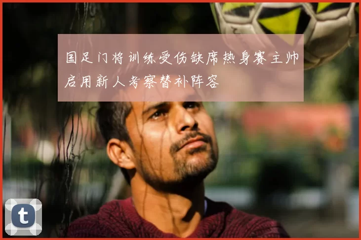 国足门将训练受伤缺席热身赛主帅启用新人考察替补阵容