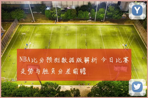 NBA比分预测数据版解析 今日比赛走势与胜负分差前瞻