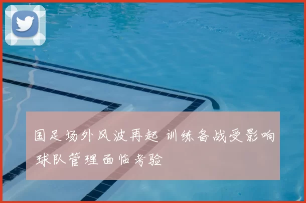 国足场外风波再起 训练备战受影响 球队管理面临考验