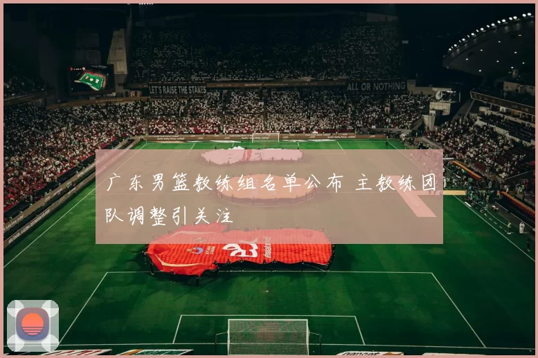 广东男篮教练组名单公布 主教练团队调整引关注
