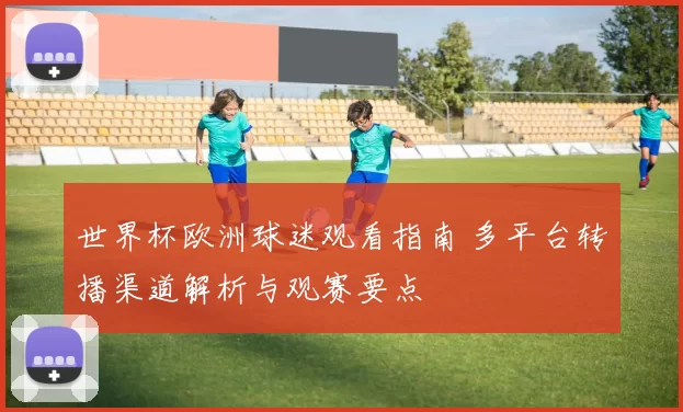 世界杯欧洲球迷观看指南 多平台转播渠道解析与观赛要点