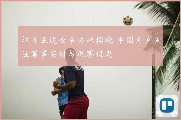 26年亚运会举办地揭晓 中国用户关注赛事安排与观赛信息