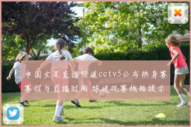 中国女足直播频道cctv5公布热身赛赛程与直播时间 球迷观赛线路提示