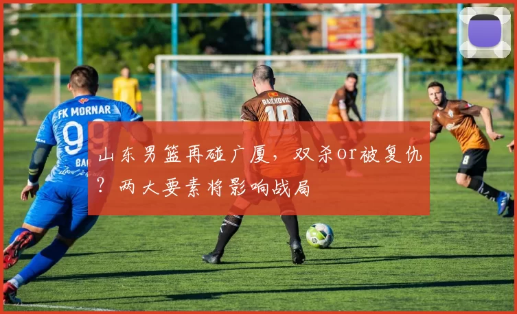 山东男篮再碰广厦,双杀or被复仇?两大要素将影响战局