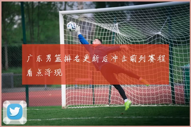 广东男篮排名更新后冲击前列赛程看点浮现