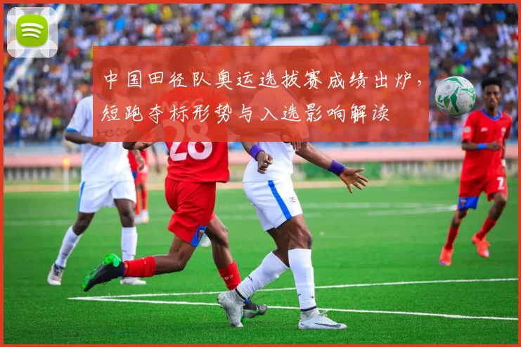 中国田径队奥运选拔赛成绩出炉，短跑夺标形势与入选影响解读
