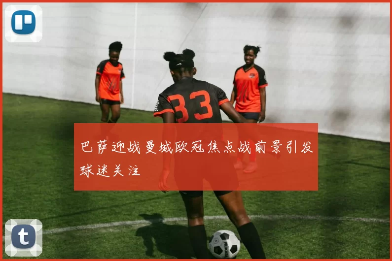 巴萨迎战曼城欧冠焦点战前景引发球迷关注