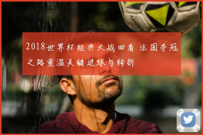 2018世界杯经典大战回看 法国夺冠之路重温关键进球与转折
