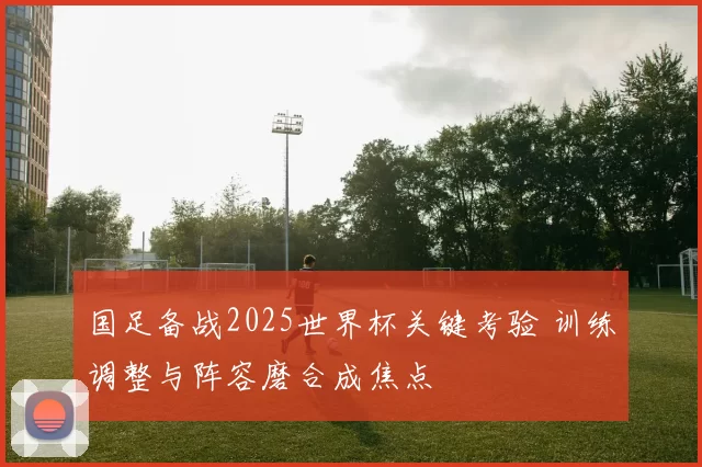 国足备战2025世界杯关键考验 训练调整与阵容磨合成焦点