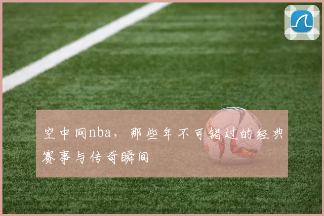 空中网nba，那些年不可错过的经典赛事与传奇瞬间