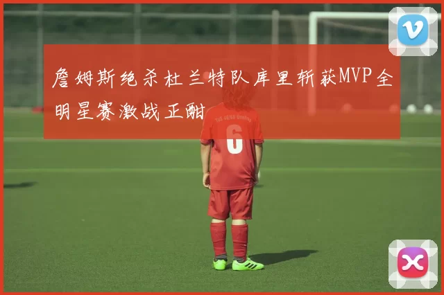 詹姆斯绝杀杜兰特队库里斩获MVP全明星赛激战正酣