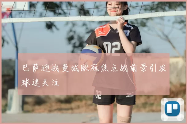 巴萨迎战曼城欧冠焦点战前景引发球迷关注