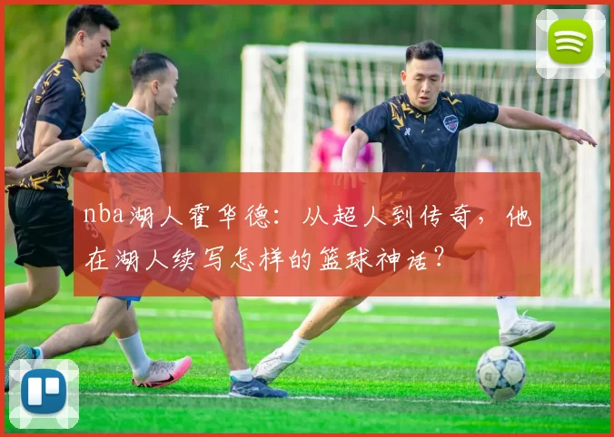 nba湖人霍华德：从超人到传奇，他在湖人续写怎样的篮球神话？