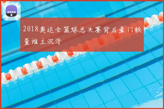 2018奥运会篮球总决赛背后豪门较量谁主沉浮
