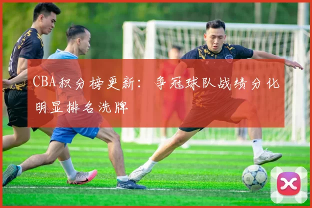 CBA积分榜更新:争冠球队战绩分化明显排名洗牌