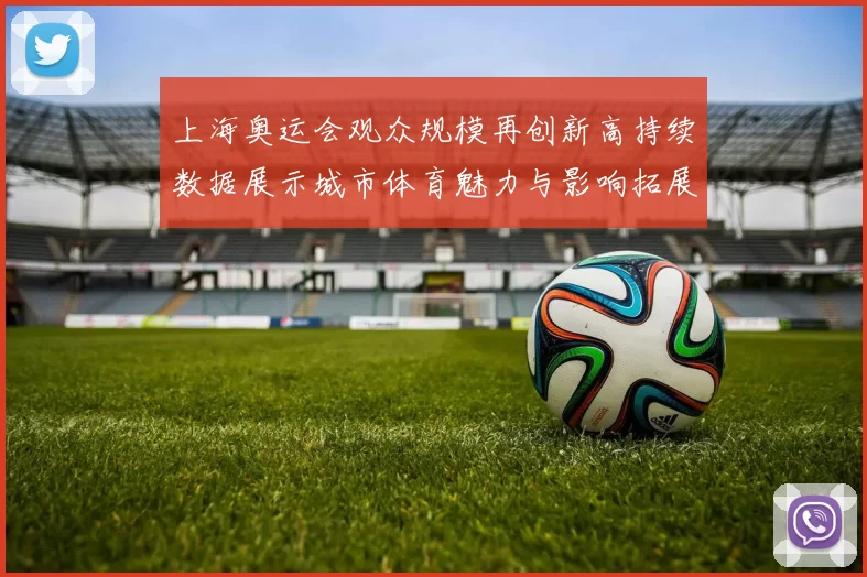 上海奥运会观众规模再创新高持续数据展示城市体育魅力与影响拓展