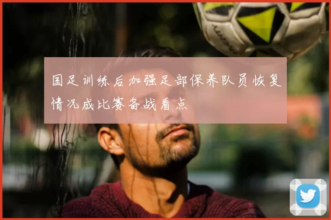 国足训练后加强足部保养队员恢复情况成比赛备战看点