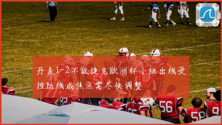 丹麦1-2不敌捷克欧洲杯小组出线受挫防线成焦点需尽快调整