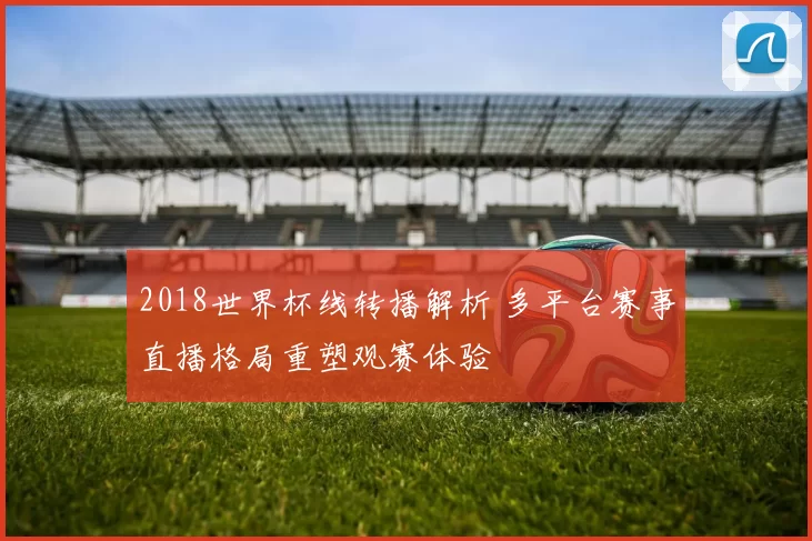 2018世界杯线转播解析 多平台赛事直播格局重塑观赛体验