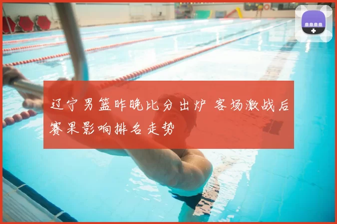 辽宁男篮昨晚比分出炉 客场激战后赛果影响排名走势