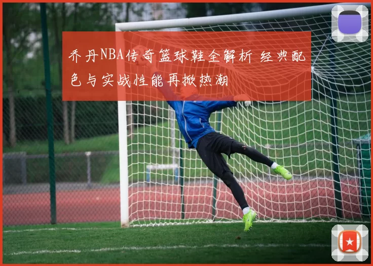 乔丹NBA传奇篮球鞋全解析 经典配色与实战性能再掀热潮