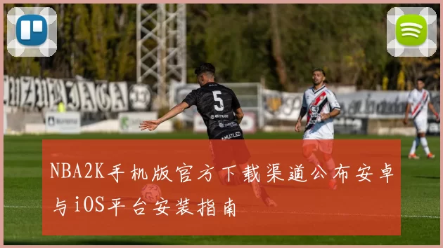 NBA2K手机版官方下载渠道公布安卓与iOS平台安装指南