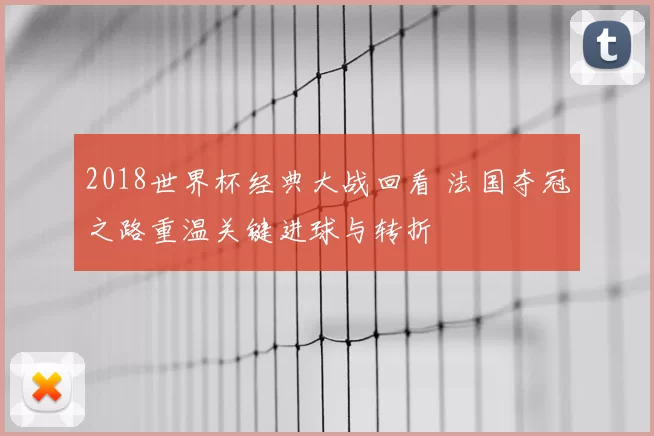2018世界杯经典大战回看 法国夺冠之路重温关键进球与转折
