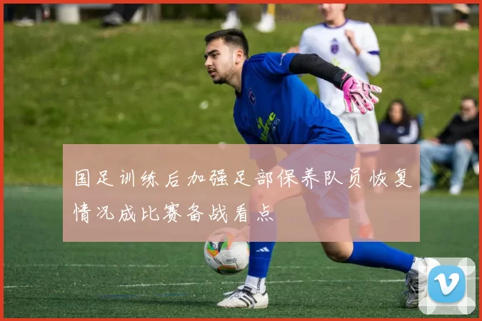 国足训练后加强足部保养队员恢复情况成比赛备战看点