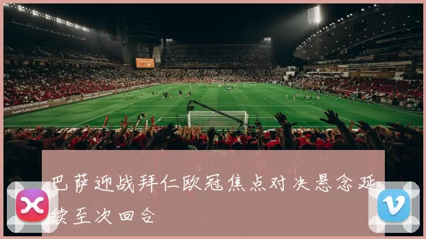 巴萨迎战拜仁欧冠焦点对决悬念延续至次回合