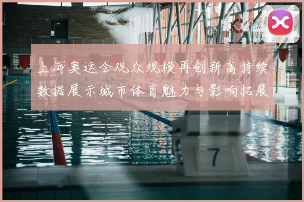 上海奥运会观众规模再创新高持续数据展示城市体育魅力与影响拓展