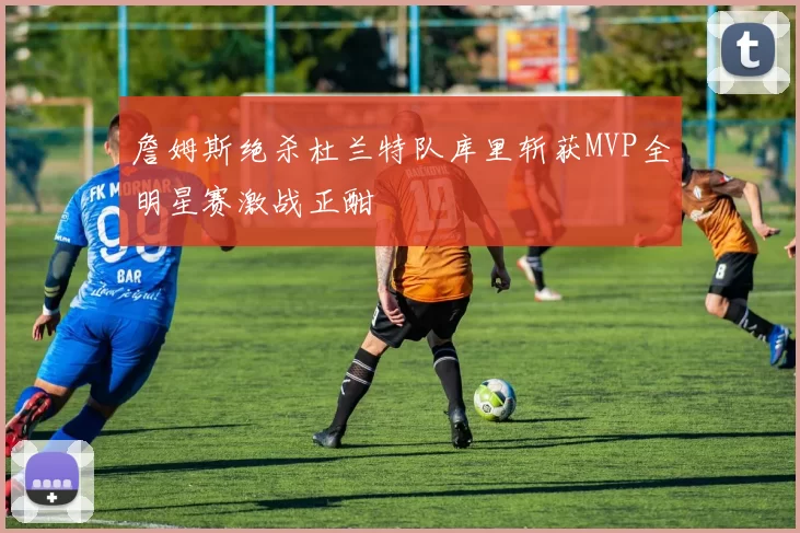 詹姆斯绝杀杜兰特队库里斩获MVP全明星赛激战正酣