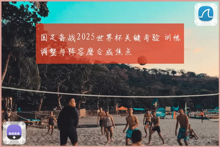 国足备战2025世界杯关键考验 训练调整与阵容磨合成焦点