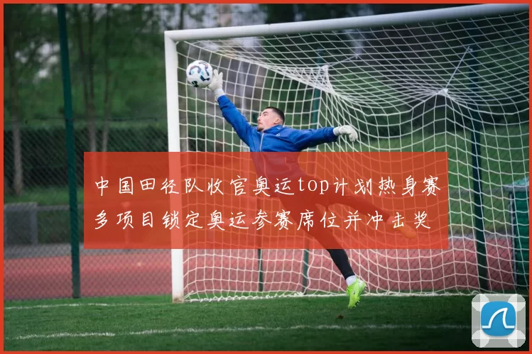 中国田径队收官奥运top计划热身赛多项目锁定奥运参赛席位并冲击奖牌