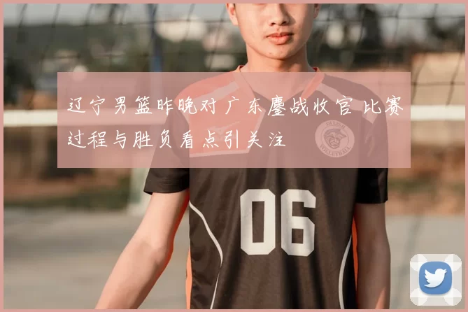 辽宁男篮昨晚对广东鏖战收官 比赛过程与胜负看点引关注