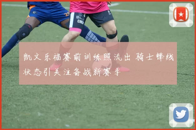 凯文乐福赛前训练照流出 骑士锋线状态引关注备战新赛季