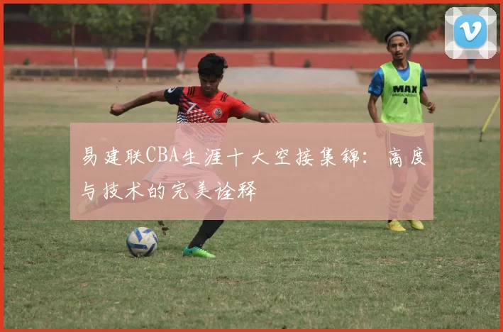 易建联CBA生涯十大空接集锦：高度与技术的完美诠释