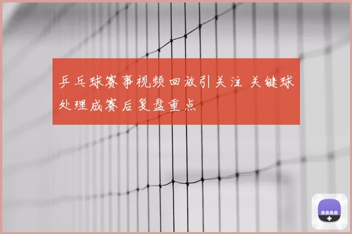 乒乓球赛事视频回放引关注 关键球处理成赛后复盘重点