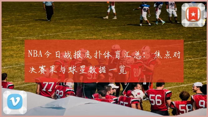 NBA今日战报虎扑体育汇总：焦点对决赛果与球星数据一览