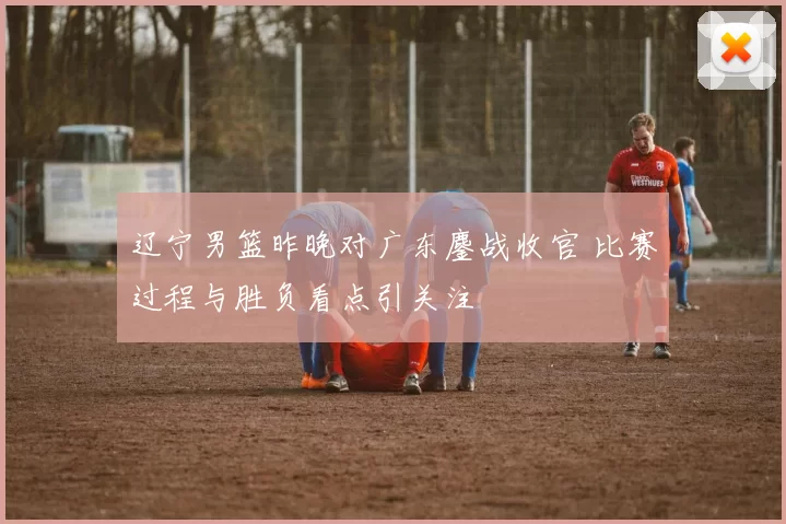 辽宁男篮昨晚对广东鏖战收官 比赛过程与胜负看点引关注