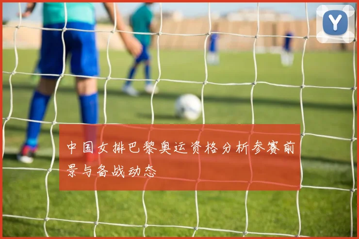 中国女排巴黎奥运资格分析参赛前景与备战动态