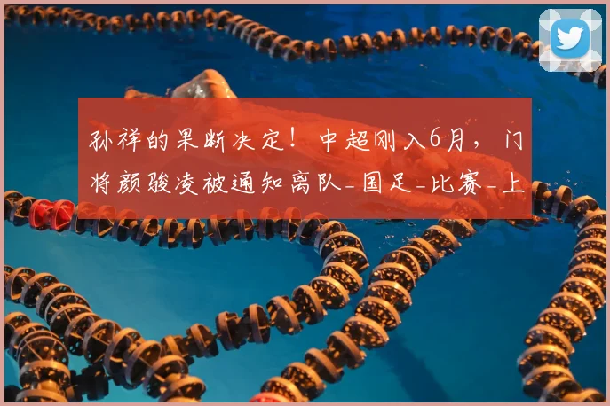 孙祥的果断决定！中超刚入6月，门将颜骏凌被通知离队_国足_比赛_上港