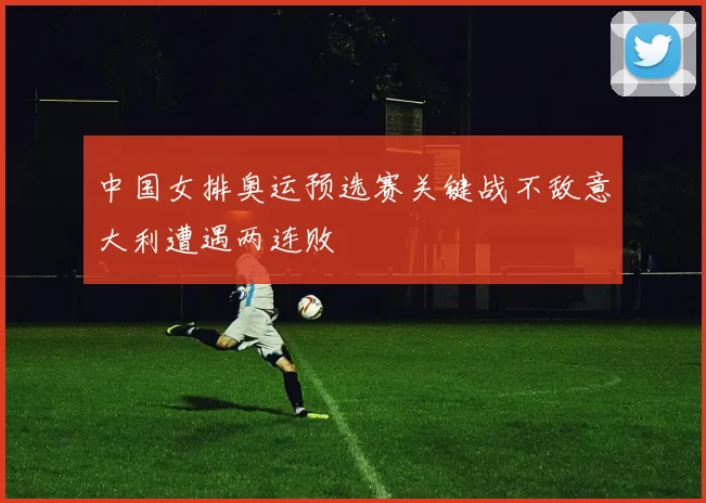 中国女排奥运预选赛关键战不敌意大利遭遇两连败