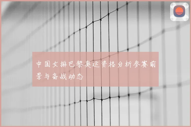 中国女排巴黎奥运资格分析参赛前景与备战动态